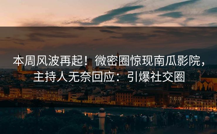 本周风波再起！微密圈惊现南瓜影院，主持人无奈回应：引爆社交圈