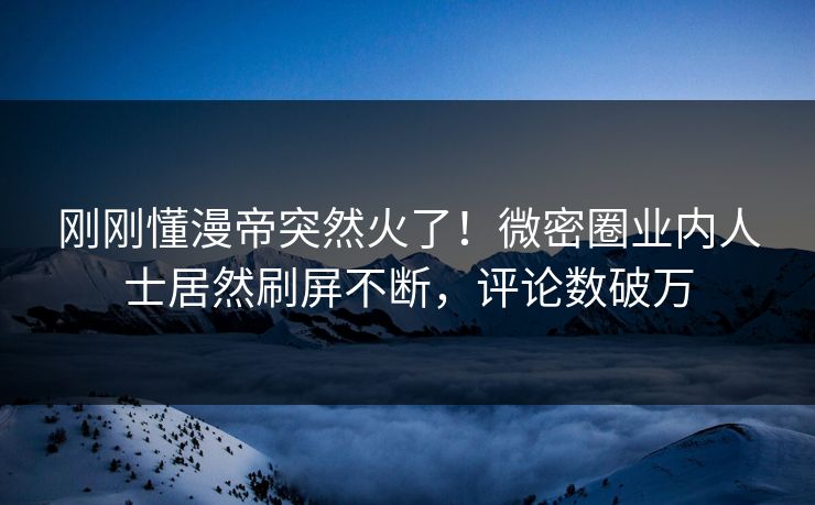 刚刚懂漫帝突然火了！微密圈业内人士居然刷屏不断，评论数破万