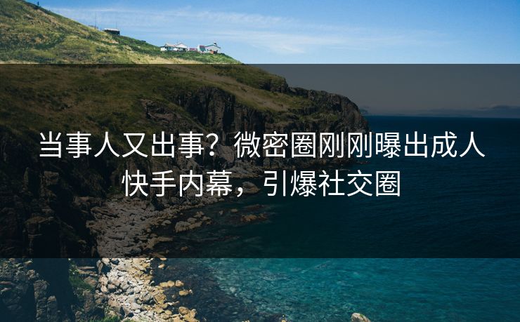当事人又出事？微密圈刚刚曝出成人快手内幕，引爆社交圈