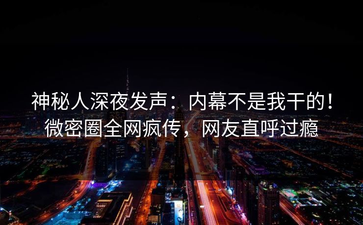 神秘人深夜发声：内幕不是我干的！微密圈全网疯传，网友直呼过瘾