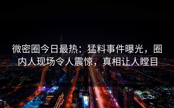 微密圈今日最热：猛料事件曝光，圈内人现场令人震惊，真相让人瞠目
