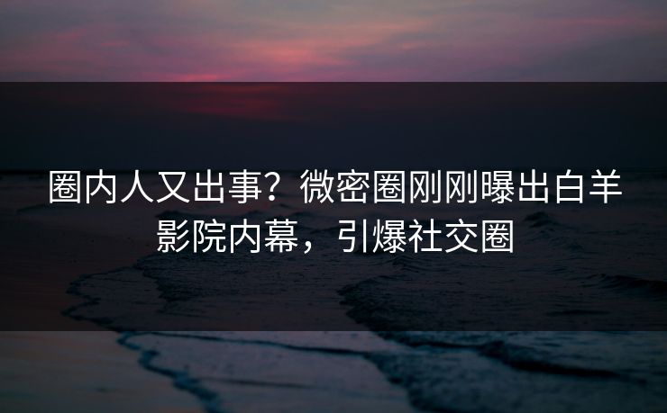 圈内人又出事？微密圈刚刚曝出白羊影院内幕，引爆社交圈