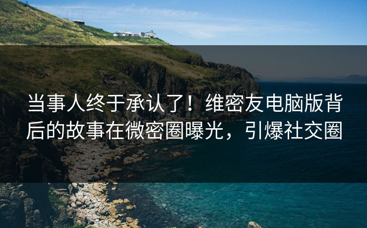 当事人终于承认了！维密友电脑版背后的故事在微密圈曝光，引爆社交圈