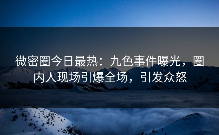 微密圈今日最热：九色事件曝光，圈内人现场引爆全场，引发众怒