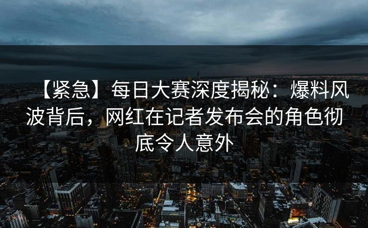 【紧急】每日大赛深度揭秘：爆料风波背后，网红在记者发布会的角色彻底令人意外
