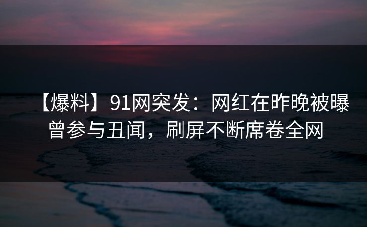 【爆料】91网突发：网红在昨晚被曝曾参与丑闻，刷屏不断席卷全网