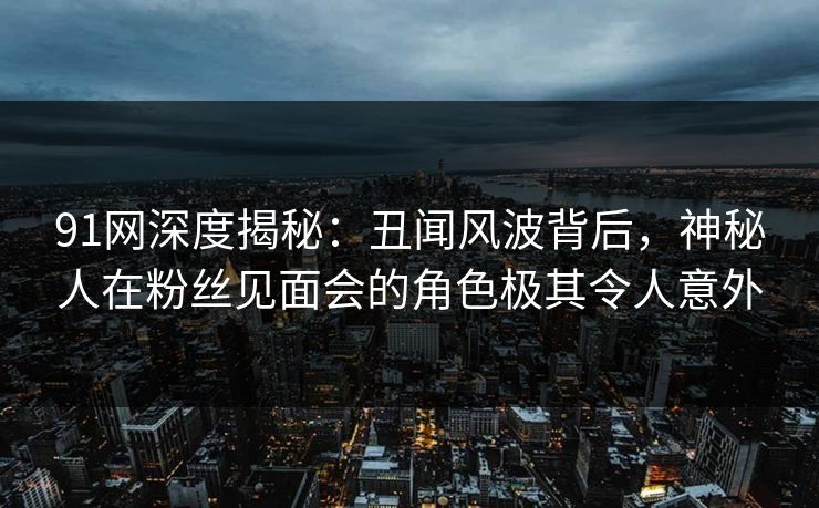 91网深度揭秘：丑闻风波背后，神秘人在粉丝见面会的角色极其令人意外