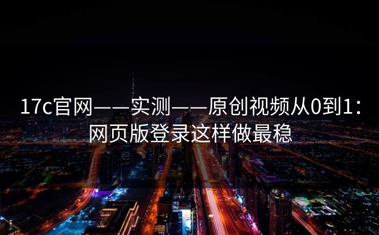 17c官网——实测——原创视频从0到1：网页版登录这样做最稳