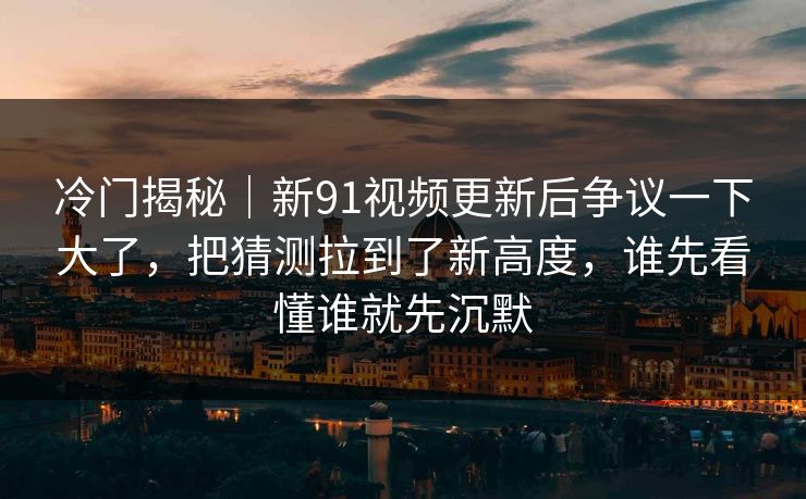 冷门揭秘｜新91视频更新后争议一下大了，把猜测拉到了新高度，谁先看懂谁就先沉默