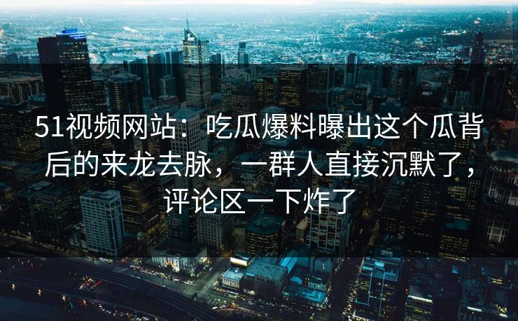 51视频网站：吃瓜爆料曝出这个瓜背后的来龙去脉，一群人直接沉默了，评论区一下炸了