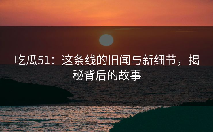 吃瓜51：这条线的旧闻与新细节，揭秘背后的故事