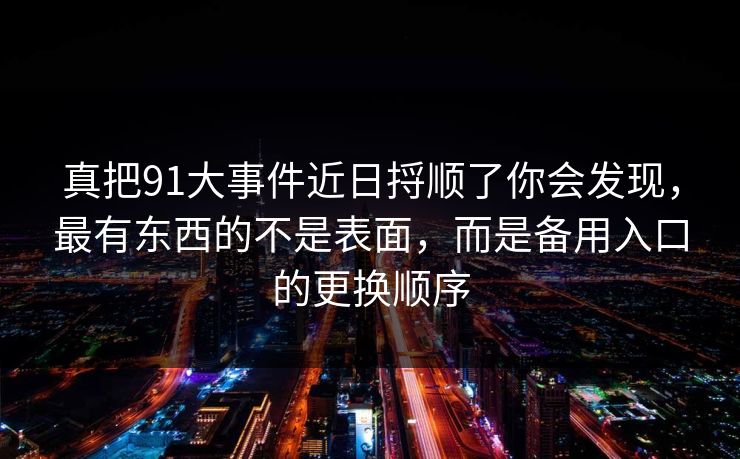 真把91大事件近日捋顺了你会发现，最有东西的不是表面，而是备用入口的更换顺序